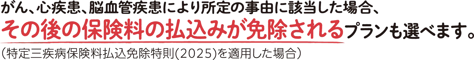 がん、心疾患、脳血管疾患により所定の事由に該当した場合、その後の保険料の払込みが免除されるプランも選べます。(特定三疾病保険料払込免除特則(2025)を適用した場合)